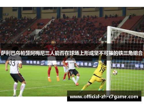 萨利巴乌帕楚阿梅尼三人能否在球场上形成坚不可摧的铁三角组合 萨利巴乌帕楚阿梅尼三人能否在球场上形成坚不可摧的铁三角组合