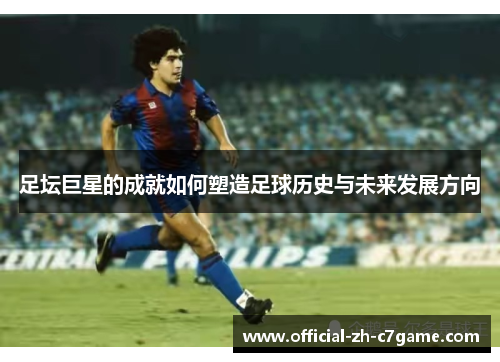 足坛巨星的成就如何塑造足球历史与未来发展方向 足坛巨星的成就如何塑造足球历史与未来发展方向
