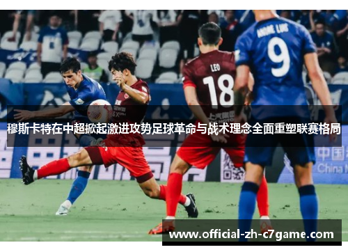 穆斯卡特在中超掀起激进攻势足球革命与战术理念全面重塑联赛格局 穆斯卡特在中超掀起激进攻势足球革命与战术理念全面重塑联赛格局