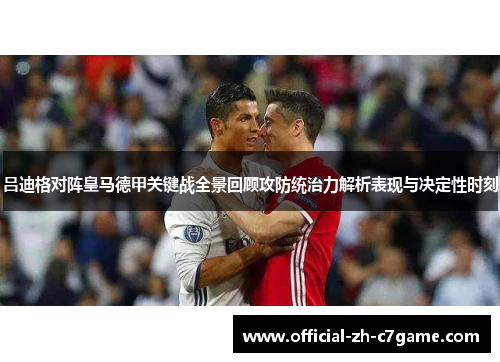 吕迪格对阵皇马德甲关键战全景回顾攻防统治力解析表现与决定性时刻